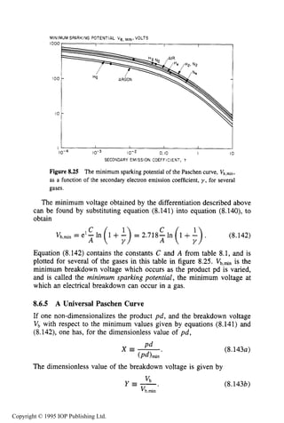 ELECTRICAL BREAKDOWN 279
MINIMUM SPARKING POTENTIAL Vg, M ~ N ,VOLTS
1000
I O 0
I O
I r0. IO I IO
IO-^ 10-3 10-2
SECONDARY EMISSION COEFFICIENT, T
Figure8.25 The minimum sparking potential of the Paschen curve, Vb,min,
as a function of the secondary electron emission coefficient, y , for several
gases.
The minimum voltage obtained by the differentiation described above
can be found by substituting equation (8.141) into equation (8.140), to
obtain
Equation (8.142) contains the constants C and A from table 8.1, and is
plotted for several of the gases in this table in figure 8.25. Vb,min is the
minimum breakdown voltage which occurs as the product pd is varied,
and is called the minimum sparking potential, the minimum voltage at
which an electrical breakdown can occur in a gas.
8.6.5 A Universal Paschen Curve
If one non-dimensionalizes the product p d , and the breakdown voltage
v b with respect to the minimum values given by equations (8.141) and
(8.142), one has, for the dimensionless value of p d ,
The dimensionless value of the breakdown voltage is given by
(8.143a)
Y E - . v b (8.143b)
Vb.min
Copyright © 1995 IOP Publishing Ltd.
 
