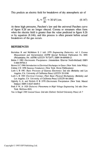 282 DARK ELECTRICAL DISCHARGES IN GASES
This predicts an electric field for breakdown of dry atmospheric air of
dV
dx
E b -M 30 kV/cm. (8.147)
At these high pressures, Paschen’s law and the universal Paschen curve
of figure 8.26 are no longer obeyed. Corona or streamers often form
when the electric field is greater than the value predicted in figure 8.26
or by equation (8.146), and this process is often present before actual
breakdown of the gas occurs.
REFERENCES
Bartnikas R and McMahon E J (ed) 1979 Engineering Dielectrics vol I Corona
Measurement and Interpretation (ASTM Special Technical Publication No. 669)
(Philadelphia, PA: ASTM) LCCCN 78.72477, ISBN 04-669000-21
Bohm J 1982 Electrostatic Precipitators (Amsterdam: Elsevier North-Holland) ISBN
Brown S C 1966 Introduction to Electrical Discharges in Gases (New York: John Wiley)
Cobine J D 1958 Gaseous Conductors (New York: Dover Publications)
Loeb L B 1961 Basic Processes of Gaseous Electronics 2nd edn (Berkeley and Los
Loeb L B 1965 Electrical Coronas-Their Basic Physical Mechanisms (Berkeley and
Oglesby S, Jr. and Nichols G B 1978 Electrostatic Precipitation (New York: Marcel
Peek F W, Jr 1929 Dielectric Phenomena in High Voltage Engineering 3rd edn (New
Von A Engel 1965 Ionized Gases 2nd edn (Oxford: Oxford University Press) ch 7
0-444-99764-4
Angeles, CA: University of Califomia Press) LCCCN 55-5196
Los Angeles, CA: University of Califomia Press) LCCCN 64-18642
Dekker) ISBN 0-8247-6649-0
York: McGraw-Hill)
Copyright © 1995 IOP Publishing Ltd.
 