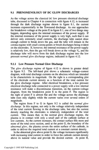 284 DC ELECTRICAL GLOW DISCHARGES IN GASES
9.1 PHENOMENOLOGY OF DC GLOW DISCHARGES
As the voltage across the classical DC low pressure electrical discharge
tube, discussed in Chapter 4 in connection with figure 4.12, is increased
through the dark discharge regime shown in figure 8.1, the current
increases exponentially in the Townsend discharge. As one approaches
the breakdown voltage at the point E in figure 8.1, one of two things may
happen, depending upon the internal resistance of the power supply. If
the internal resistance of the power supply is very high, such that it can
deliver only extremely small currents, the discharge tube cannot draw
enough current to break down the gas, and the tube will remain in the
corona regime with small corona points or brush discharges being evident
on the electrodes. If, however, the internal resistance of the power supply
is relatively low, then the gas will break down at the voltage Vb, and the
discharge tube will move from the dark discharge regime into the low
pressure normal glow discharge regime, indicated in figure 4.12.
9.1.1 Low Pressure Normal Glow Discharge
The glow discharge regime of figure 4.12 is shown in greater detail
in figure 9.2. The left-hand plot shows a schematic voltage-current
diagram, with total discharge currents on the abscissa which are intended
to be characteristic in magnitude. On the right is a corresponding plot
of the electrode current density as a function of the total current for
the glow discharge regime. After electrical breakdown, a low pressure
electrical discharge tube connected to a power supply with a low internal
resistance will make a discontinuous transition, on the current-voltage
diagram, from the breakdown point E to the point F. The region to
the right of point F is almost flat and the voltage across the discharge
tube rises only slightly while the current varies over several orders of
magnitude.
The region from F to G in figure 9.2 is called the n o m 1 glow
discharge. In this regime, not only is the voltage relatively independent
of the total current flowing in the discharge tube, but also the current
density reaching the electrodes is relatively independent of the total
current. This means that, in the normal glow discharge regime, the
plasma is in contact with only a small part of the cathode surface at
low currents. As the current increases, the contact surface fills more and
more of the total cross section, until at the point G, the boundary of the
abnormal glow,the plasma covers the entire surface of the cathode, in
order to deliver the required total current at a constant current density.
In the abnormal glow above point G, the voltage increases significantly
with increasing total current in order to force the cathode current density
above its natural value and provide the desired current. At point H,
Copyright © 1995 IOP Publishing Ltd.
 