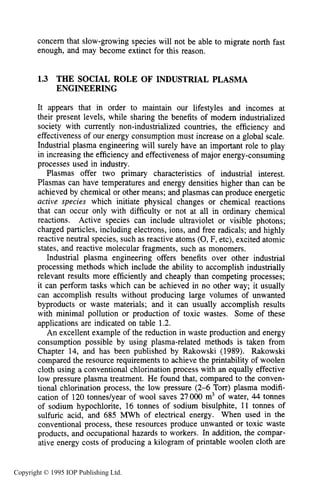 16 INTRODUCTION
concern that slow-growing species will not be able to migrate north fast
enough, and may become extinct for this reason.
1.3 THE SOCIAL ROLE OF INDUSTRIAL PLASMA
ENGINEERING
It appears that in order to maintain our lifestyles and incomes at
their present levels, while sharing the benefits of modem industrialized
society with currently non-industrialized countries, the efficiency and
effectiveness of our energy consumption must increase on a global scale.
Industrial plasma engineering will surely have an important role to play
in increasing the efficiency and effectiveness of major energy-consuming
processes used in industry.
Plasmas offer two primary characteristics of industrial interest.
Plasmas can have temperatures and energy densities higher than can be
achieved by chemical or other means; and plasmas can produce energetic
active species which initiate physical changes or chemical reactions
that can occur only with difficulty or not at all in ordinary chemical
reactions. Active species can include ultraviolet or visible photons;
charged particles, including electrons, ions, and free radicals; and highly
reactive neutral species, such as reactive atoms (0,F, etc), excited atomic
states, and reactive molecular fragments, such as monomers.
Industrial plasma engineering offers benefits over other industrial
processing methods which include the ability to accomplish industrially
relevant results more efficiently and cheaply than competing processes;
it can perform tasks which can be achieved in no other way; it usually
can accomplish results without producing large volumes of unwanted
byproducts or waste materials; and it can usually accomplish results
with minimal pollution or production of toxic wastes. Some of these
applications are indicated on table 1.2.
An excellent example of the reduction in waste production and energy
consumption possible by using plasma-related methods is taken from
Chapter 14, and has been published by Rakowski (1989). Rakowski
compared the resource requirements to achieve the printability of woolen
cloth using a conventional chlorination process with an equally effective
low pressure plasma treatment. He found that, compared to the conven-
tional chlorination process, the low pressure (2-6 Torr) plasma modifi-
cation of 120 tonnedyear of wool saves 27000 m3 of water, 44 tonnes
of sodium hypochlorite, 16 tonnes of sodium bisulphite, 11 tonnes of
sulfuric acid, and 685 MWh of electrical energy. When used in the
conventional process, these resources produce unwanted or toxic waste
products, and occupational hazards to workers. In addition, the compar-
ative energy costs of producing a kilogram of printable woolen cloth are
Copyright © 1995 IOP Publishing Ltd.
 