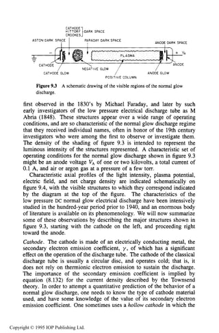 286 DC ELECTRICAL GLOW DISCHARGES IN GASES
HITTORF DARK SPACE
CATHODE
CROOKES1ASTON DARK SPAfE I FARADAY DARK SPACE
ANODE DARK SPACE
/
ANODE GLOW
/ NEGATIVE GLOW
CATHODE GLOW
POSITIVE COLUMN
Figure 9.3 A schematic drawing of the visible regions of the normal glow
discharge.
first observed in the 1830’s by Michael Faraday, and later by such
early investigators of the low pressure electrical discharge tube as M
Abria (1848). These structures appear over a wide range of operating
conditions, and are so characteristic of the normal glow discharge regime
that they received individual names, often in honor of the 19th century
investigators who were among the first to observe or investigate them.
The density of the shading of figure 9.3 is intended to represent the
luminous intensity of the structures represented. A characteristic set of
operating conditions for the normal glow discharge shown in figure 9.3
might be an anode voltage V , of one or two kilovolts, a total current of
0.1 A, and air or argon gas at a pressure of a few torr.
Characteristic axial profiles of the light intensity, plasma potential,
electric field, and net charge density are indicated schematically on
figure 9.4, with the visible structures to which they correspond indicated
by the diagram at the top of the figure. The characteristics of the
low pressure DC normal glow electrical discharge have been intensively
studied in the hundred-year period prior to 1940, and an enormous body
of literature is available on its phenomenology. We will now summarize
some of these observations by describing the major structures shown in
figure 9.3, starting with the cathode on the left, and proceeding right
toward the anode.
Cathode. The cathode is made of an electrically conducting metal, the
secondary electron emission coefficient, y , of which has a significant
effect on the operation of the discharge tube. The cathode of the classical
discharge tube is usually a circular disc, and operates cold; that is, it
does not rely on thermionic electron emission to sustain the discharge.
The importance of the secondary emission coefficient is implied by
equation (8.132) for the current density described by the Townsend
theory. In order to attempt a quantitative prediction of the behavior of a
normal glow discharge, one needs to know the type of cathode material
used, and have some knowledge of the value of its secondary electron
emission coefficient. One sometimes uses a hollow cathode in which the
Copyright © 1995 IOP Publishing Ltd.
 