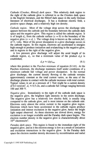 DC ELECTRICAL GLOW DISCHARGES IN GASES
Cathode (Crookes, Hirto$) dark space. This relatively dark region to
the right of the cathode glow is referred to as the Crookes dark space
in the English literature, and the Hittorf dark space in the early German
literature of electrical discharges. It has a moderate electric field, a
positive space charge, and a relatively high ion density.
Cathode region. Most of the voltage drop across the discharge tube
appears between the cathode and the boundary between the cathode dark
space and the negative glow. This region is called the cathode region. It
is of length d,, from the cathode surface (x = 0) to the boundary of the
negative glow (x = d, ). The voltage drop is known as the cathodefall,
of V, volts. Most of the power dissipation in a glow discharge occurs in
the cathode region. In this region, electrons are accelerated to energies
high enough to produce ionization and avalanching in the negative glow,
and in regions to the right of the negative glow.
A low pressure glow discharge will adjust the axial length of its
cathode region, d,, so that a minimum value of the product d,p is
established,
where this product is the Paschen minimum of equation (8.141). At the
Paschen minimum, the discharge maintains itself under conditions of a
minimum cathode fall voltage and power dissipation. In the normal
glow discharge, the current density flowing to the cathode remains
approximately constant as the total current varies, as the area of the
discharge plasma in contact with the cathode increases with total current.
Typical values in air at a pressure of 1 Torr might be a current density
of 0.3 mA/cm2,d, M 0.5 cm, and a cathode fall voltage ranging between
100 and 300 V.
Negative glow. Immediately to the right of the cathode dark space is
the negative glow, the brightest light intensity in the entire discharge.
The negative glow has a relatively low electric field, is usually long
compared to the cathode glow, and is most intense on the cathode side.
Electrons carry almost the entire current in the negative glow region.
Electrons which have been accelerated in the cathode region produce
ionization and intense excitation in the negative glow, hence the bright
light output observed. As these electrons are slowed down, energy for
excitation is no longer available and the Faraday dark space begins. The
electron number density in the negative glow is characteristically about
1OI6electrons/m3.
Faraday dark space. This region is found to the immediate right of the
negative glow, and in it the electron energy is low as a result of ionization
and excitation interactions in the negative glow. In the Faraday dark
space the electron number density decreases by recombination and radial
dcP = (dp)min (9.1)
Copyright © 1995 IOP Publishing Ltd.
 
