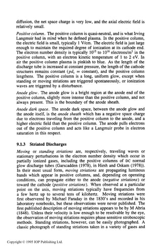 PHENOMENOLOGY OF DC GLOW DISCHARGES 289
diffusion, the net space charge is very low, and the axial electric field is
relatively small.
Positive column. The positive column is quasi-neutral, and is what Irving
Langmuir had in mind when he defined plasma. In the positive column,
the electric field is small, typically 1 Vkm. The electric field isjust large
enough to maintain the required degree of ionization at its cathode end.
The electron number density is typically 1015to 10l6electrons/m3 in the
positive column, with an electron kinetic temperature of 1 to 2 eV. In
air the positive column plasma is pinkish to blue. As the length of the
discharge tube is increased at constant pressure, the length of the cathode
structures remains constant (pd, = constant), and the positive column
lengthens. The positive column is a long, uniform glow, except when
standing or moving striations are triggered spontaneously, or ionization
waves are triggered by a disturbance.
Anode glow. The anode glow is a bright region at the anode end of the
positive column, slightly more intense than the positive column, and not
always present. This is the boundary of the anode sheath.
Anode dark space. The anode dark space, between the anode glow and
the anode itself, is the anode sheath which has a negative space charge
due to electrons traveling from the positive column to the anode, and a
higher electric field than the positive column. The anode pulls electrons
out of the positive column and acts like a Langmuir probe in electron
saturation in this respect.
9.1.3 Striated Discharges
Moving or standing striations are, respectively, traveling waves or
stationary perturbations in the electron number density which occur in
partially ionized gases, including the positive columns of DC normal
glow discharge tubes (Garscadden (1978), in Hirsh and Oskam (1978)).
In their most usual form, moving striations are propagating luminous
bands which appear in positive columns, and, depending on operating
conditions, can propagate either to the anode (negative striations) or
toward the cathode (positive striations). When observed at a particular
point on the axis, moving striations typically have frequencies from
a few hertz up to several tens of kilohertz. Moving striations were
first observered by Michael Faraday in the 1830’s and recorded in his
laboratory notebooks, but these observations were never published. The
first published description of moving striations appears to be by M Abria
(1848). Unless their velocity is low enough to be resolvable by the eye,
the observation of moving striations requires phase sensitive stroboscopic
methods. Standing striations, however, can be easily photographed. A
classic photograph of standing striations taken in a variety of gases and
Copyright © 1995 IOP Publishing Ltd.
 