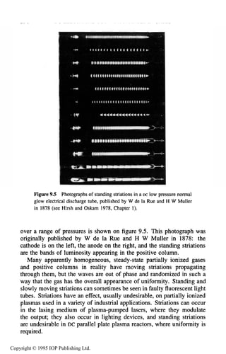290 DC ELECTRICALGLOW DISCHARGES IN GASES
Figure 9.5 Photographsof standing striationsin a DC low pressure normal
glow electrical discharge tube, published by W de la Rue and H W Muller
in 1878 (see Hirsh and Oskam 1978, Chapter 1).
over a range of pressures is shown on figure 9.5. This photograph was
originally published by W de la Rue and H W Muller in 1878: the
cathode is on the left, the anode on the right, and the standing striations
are the bands of luminosity appearing in the positive column.
Many apparently homogeneous, steady-state partially ionized gases
and positive columns in reality have moving striations propagating
through them, but the waves are out of phase and randomized in such a
way that the gas has the overall appearance of uniformity. Standing and
slowly moving striations can sometimes be seen in faulty fluorescent light
tubes. Striations have an effect, usually undesirable, on partially ionized
plasmas used in a variety of industrial applications. Striations can occur
in the lasing medium of plasma-pumped lasers, where they modulate
the output; they also occur in lighting devices, and standing striations
are undesirable in DC parallel plate plasma reactors, where uniformity is
required.
Copyright © 1995 IOP Publishing Ltd.
 