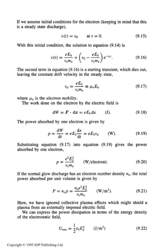 THEORY OF DC GLOW DISCHARGES 295
If we assume initial conditions for the electron (keeping in mind that this
is a steady state discharge),
v(t) = uo at t = 0. (9.15)
With this initial condition, the solution to equation (9.14) is
(9.16)
The second term in equation (9.16) is a starting transient, which dies out,
leaving the constant drift velocity in the steady state,
(9.17)
where peis the electron mobility.
The work done on the electron by the electric field is
d W = F - d a : = e E o d x (J). (9.18)
The power absorbed by one electron is given by
(9.19)
Substituting equation (9.17) into equation (9.19) gives the power
absorbed by one electron,
e2Ei
p = - (W/electron).
vcme
e2Ei
p = - (W/electron).
vcme
(9.20)
If the normal glow discharge has an electron number density ne, the total
power absorbed per unit volume is given by
(9.21)
Here, we have ignored collective plasma effects which might shield a
plasma from an externally imposed electric field.
We can express the power dissipation in terms of the energy density
of the electrostatic field,
(9.22)
1
U,, = p E i (J/m3>
Copyright © 1995 IOP Publishing Ltd.
 
