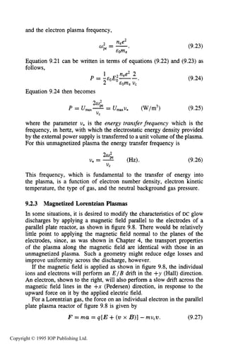296 DC ELECTRICAL GLOW DISCHARGES IN GASES
and the electron plasma frequency,
2 nee2
ope= -.
& O W
Equation 9.21 can be written in terms of equations (9.22)
follows.
Equation 9.24 then becomes
where the parameter U, is the energy transfer frequency
frequency, in hertz, with which the electrostatic energy density provided
by the external power supply is transferred to a unit volume of the plasma.
For this unmagnetized plasma the energy transfer frequency is
(9.23)
and (9.23) as
(9.24)
(9.25)
which is the
U, = -2w' (Hz).
V C
(9.26)
This frequency, which is fundamental to the transfer of energy into
the plasma, is a function of electron number density, electron kinetic
temperature, the type of gas, and the neutral background gas pressure.
9.2.3 Magnetized Lorentzian Plasmas
In some situations, it is desired to modify the characteristics of DC glow
discharges by applying a magnetic field parallel to the electrodes of a
parallel plate reactor, as shown in figure 9.8. There would be relatively
little point to applying the magnetic field normal to the planes of the
electrodes, since, as was shown in Chapter 4,the transport properties
of the plasma along the magnetic field are identical with those in an
unmagnetized plasma. Such a geometry might reduce edge losses and
improve uniformity across the discharge, however.
If the magnetic field is applied as shown in figure 9.8, the individual
ions and electrons will perform an E / B drift in the +y (Hall) direction.
An electron, shown to the right, will also perform a slow drift across the
magnetic field lines in the +x (Pedersen) direction, in response to the
upward force on it by the applied electric field.
For a Lorentzian gas, the force on an individual electron in the parallel
plate plasma reactor of figure 9.8 is given by
F = mu = q[E+(w x B)]-mu,v. (9.27)
Copyright © 1995 IOP Publishing Ltd.
 