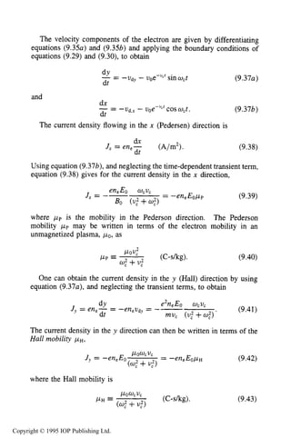 THEORY OF DC GLOW DISCHARGES 299
The velocity components of the electron are given by differentiating
equations (9.35a) and (9.353) and applying the boundary conditions of
equations (9.29) and (9.30), to obtain
(9.37a)
and
- -ud,x - uoe-"cfcos wct. (9.373)
dx
dt
- -
The current density flowing in the x (Pedersen) direction is
dx
dt
Jx = en,- ( A b 2 > . (9.38)
Using equation (9.37b),and neglecting the time-dependent transient term,
equation (9.38) gives for the current density in the x direction,
(9.39)
where p p is the mobility in the Pederson direction. The Pederson
mobility pp may be written in terms of the electron mobility in an
unmagnetized plasma, polas
(C-skg).POV:
0,"+U:
p p = - (9.40)
One can obtain the current density in the y (Hall) direction by using
equation (9.37a), and neglecting the transient terms, to obtain
e2neEo wCvc
-eneudy = -- (9.41)Jy = en,- =
dY
dt muc (U: +U,")'
The current density in the y direction can then be written in terms of the
Hall mobility /1n,
POUCVC
Jy = -en,Eo = -en,Eopn
(U: +
where the Hall mobility is
(9.42)
(9.43)
Copyright © 1995 IOP Publishing Ltd.
 