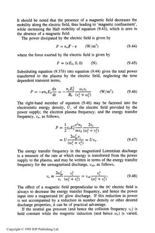 300 DC ELECTRICAL GLOW DISCHARGES IN GASES
It should be noted that the presence of a magnetic field decreases the
mobility along the electric field, thus leading to ‘magnetic confinement’,
while increasing the Hall mobility of equation (9.43), which is zero in
the absence of a magnetic field.
The power dissipated by the electric field is given by
P = n , ~ (w/m3) (9.44)
where the force exerted by the electric field is given by
F = (eEo,0,O) (N). (9.45)
Substituting equation (9.37b) into equation (9.44) gives the total power
transferred to the plasma by the electric field, neglecting the time
dependent transient terms,
The right-hand member of equation (9.46) may be factored into the
electrostatic energy density, U ,of the electric field provided by the
power supply; the electron plasma frequency; and the energy transfer
frequency, v*, as follows,
(9.47)
The energy transfer frequency in the magnetized Lorentzian discharge
is a measure of the rate at which energy is transferred from the power
supply to the plasma, and may be written in terms of the energy transfer
frequency for the unmagnetized discharge, v,~,as follows,
(9.48)
The effect of a magnetic field perpendicular to the DC electric field is
always to decrease the energy transfer frequency, and hence the power
input into a magnetized DC glow discharge. If this reduction in power
is not accompanied by a reduction in number density or other desired
discharge properties, it can be of practical advantage.
If the neutral gas pressure (and hence the collision frequency vc) is
held constant while the magnetic induction (and hence wc) is varied,
Copyright © 1995 IOP Publishing Ltd.
 