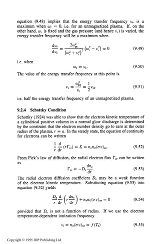 THEORY OF DC GLOW DISCHARGES 301
equation (9.48) implies that the energy transfer frequency U* is a
maximum when w, = 0, i.e. for an unmagnetized plasma. If, on the
other hand, w, is fixed and the gas pressure (and hence U,) is varied, the
energy transfer frequency will be a maximum when
i.e. when
The value of the energy transfer frequency at this point is
0, = U,.
(9.49)
(9.50)
(9.51)
i.e. half the energy transfer frequency of an unmagnetized plasma.
9.2.4 Schottky Condition
Schottky (1924)was able to show that the electron kinetic temperature of
a cylindrical positive column in a normal glow discharge is determined
by the constraint that the electron number density go to zero at the outer
radius of the plasma, r = a. In the steady state, the equation of continuity
for electrons can be written
1 d
- -(rrer)= Si = neno(ov),,.
r dr
(9.52)
From Fick's law of diffusion, the radial electron flux Fercan be written
as
dne
rer= -D,-.
dr
(9.53)
The radial electron diffusion coefficient De may be a weak function
of the electron kinetic temperature. Substituting equation (9.53) into
equation (9.52) yields
(9.54)
provided that De is not a function of radius. If we use the electron
temperature-dependent ionization frequency
Copyright © 1995 IOP Publishing Ltd.
 