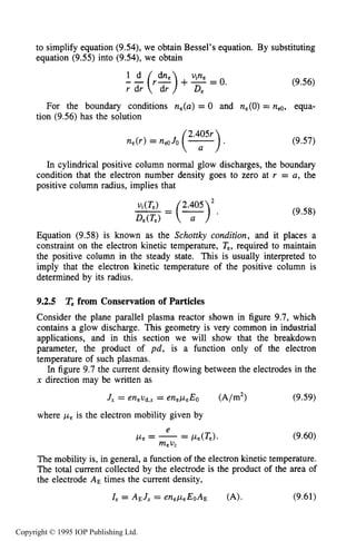 302 DC ELECTRICAL GLOW DISCHARGES IN GASES
to simplify equation (9.54), we obtain Bessel’s equation. By substituting
equation (9.55) into (9.54), we obtain
2(r2) +-vine = 0.
De
(9.56)
For the boundary conditions ne(a) = 0 and ne(0)= n,o, equa-
tion (9.56) has the solution
(9.57)
In cylindrical positive column normal glow discharges, the boundary
condition that the electron number density goes to zero at r = a, the
positive column radius, implies that
(9.58)
Equation (9.58) is known as the Schottky condition, and it places a
constraint on the electron kinetic temperature, T,, required to maintain
the positive column in the steady state. This is usually interpreted to
imply that the electron kinetic temperature of the positive column is
determined by its radius.
9.2.5 T, from Conservation of Particles
Consider the plane parallel plasma reactor shown in figure 9.7, which
contains a glow discharge. This geometry is very common in industrial
applications, and in this section we will show that the breakdown
parameter, the product of pd, is a function only of the electron
temperature of such plasmas.
In figure 9.7 the current density flowing between the electrodes in the
x direction may be written as
J, = enevd,,= enepeEo (A/m2) (9.59)
where p, is the electron mobility given by
(9.60)
The mobility is, in general, a function of the electron kinetic temperature.
The total current collected by the electrode is the product of the area of
the electrode AE times the current density,
Ze = AE J, = enep,EoAE (A). (9.61)
Copyright © 1995 IOP Publishing Ltd.
 