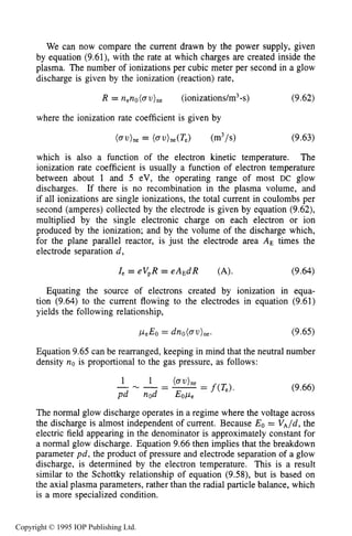 THEORY OF DC GLOW DISCHARGES 303
We can now compare the current drawn by the power supply, given
by equation (9.61), with the rate at which charges are created inside the
plasma. The number of ionizations per cubic meter per second in a glow
discharge is given by the ionization (reaction) rate,
R = n e n o ( o ~ ) n e (ionizations/m3-s) (9.62)
where the ionization rate coefficient is given by
which is also a function of the electron kinetic temperature. The
ionization rate coefficient is usually a function of electron temperature
between about 1 and 5 eV, the operating range of most DC glow
discharges. If there is no recombination in the plasma volume, and
if all ionizations are single ionizations, the total current in coulombs per
second (amperes) collected by the electrode is given by equation (9.62),
multiplied by the single electronic charge on each electron or ion
produced by the ionization; and by the volume of the discharge which,
for the plane parallel reactor, is just the electrode area AE times the
electrode separation d ,
Ze = eV,R = eAEdR (A). (9.64)
Equating the source of electrons created by ionization in equa-
tion (9.64) to the current flowing to the electrodes in equation (9.61)
yields the following relationship,
Equation 9.65 can be rearranged, keeping in mind that the neutral number
density no is proportional to the gas pressure, as follows:
(9.66)
The normal glow discharge operates in a regime where the voltage across
the discharge is almost independent of current. Because Eo = VA/d,the
electric field appearing in the denominator is approximately constant for
a normal glow discharge. Equation 9.66 then implies that the breakdown
parameter pd, the product of pressure and electrode separation of a glow
discharge, is determined by the electron temperature. This is a result
similar to the Schottky relationship of equation (9.58), but is based on
the axial plasma parameters, rather than the radial particle balance, which
is a more specialized condition.
Copyright © 1995 IOP Publishing Ltd.
 