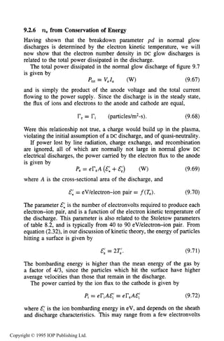 304 DC ELECTRICAL GLOW DISCHARGES IN GASES
9.2.6 nefrom Conservation of Energy
Having shown that the breakdown parameter pd in normal glow
discharges is determined by the electron kinetic temperature, we will
now show that the electron number density in DC glow discharges is
related to the total power dissipated in the discharge.
The total power dissipated in the normal glow discharge of figure 9.7
is given by
Ptot = Val, (W) (9.67)
and is simply the product of the anode voltage and the total current
flowing to the power supply. Since the discharge is in the steady state,
the flux of ions and electrons to the anode and cathode are equal,
re= ri (particles/m*-s). (9.68)
Were this relationship not true, a charge would build up in the plasma,
violating the initial assumption of a DC discharge, and of quasi-neutrality.
If power lost by line radiation, charge exchange, and recombination
are ignored, all of which are normally not large in normal glow DC
electrical discharges, the power carried by the electron flux to the anode
is given by
P, = eT,A (E: +&:) (W) (9.69)
where A is the cross-sectional area of the discharge, and
&: = eV/electron-ion pair = f(Te). (9.70)
The parameter &: is the number of electronvolts required to produce each
electron-ion pair, and is a function of the electron kinetic temperature of
the discharge. This parameter is also related to the Stoletow parameters
of table 8.2, and is typically from 40 to 90 eV/electron-ion pair. From
equation (2.32),in our discussion of kinetic theory, the energy of particles
hitting a surface is given by
&: = 2T,". (9.71)
The bombarding energy is higher than the mean energy of the gas by
a factor of 4/3, since the particles which hit the surface have higher
average velocities than those that remain in the discharge.
The power carried by the ion flux to the cathode is given by
Pi= eTiA&,'= eT,A&,' (9.72)
where E,' is the ion bombarding energy in eV, and depends on the sheath
and discharge characteristics. This may range from a few electronvolts
Copyright © 1995 IOP Publishing Ltd.
 