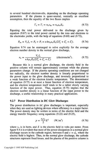 THEORY OF DC GLOW DISCHARGES 305
to several hundred electronvolts, depending on the discharge operating
parameters. If the plasma is quasi-neutral, normally an excellent
assumption, then the equality of the two fluxes implies
re= ri = = ne,ueEo. (9.73)
Equating the total power delivered to the discharge given by
equation (9.67) to the total power carried by the ions and electrons to
the electrodes yields, with the help of equations (9.69) and (9.72),
(9.74)P,,, = Vala= Pe+Pi = eAnepeEo(2Ti+E: +&;).
Equation 9.74 can be rearranged to solve explicitly for the average
electron number density in the normal glow discharge,
(9.75)
Because this is a normal glow discharge, the electric field in the
positive column will remain approximately constant while the plasma
parameters change. If the plasma operating conditions are not changed
too radically, the electron number density is linearly proportional to
the power input to the glow discharge, and inversely proportional to
a weak function of the electron kinetic temperature. The denominator
of equation (9.75) is at most a linear function of electron temperature,
and the electron temperature itself tends to be a rather slowly varying
function of the input power. Thus, equation (9.75) implies that the
electron number density is a linear function of the input power to the
discharge, a useful relationship in many practical applications.
9.2.7 Power Distribution in DC Glow Discharges
The power distribution in DC glow discharges is important, especially
when they are used as lighting devices where efficiency is a major factor.
The power density may be written in terms of the electric field and the
energy transfer frequency using equations (9.22) and (9.25),
EO U*
2
p = -E* (w/m3> (9.76)
where v* is in hertz, and E is the electric field in volts per meter. From
figure 9.4 it is evident that most of the power dissipation in a normal glow
discharge occurs in the cathode region, between 0 and x = d,, where the
electric field is highest. Thus, in the normal glow discharge, the cathode
structures represent fixed losses, and the plasma of the positive column is
Copyright © 1995 IOP Publishing Ltd.
 
