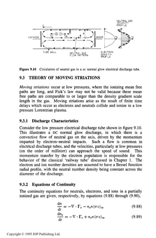 308 DC ELECTRICAL GLOW DISCHARGES IN GASES
2
-
CAT
NEUTRAL GAS
VELOCITY
PROFILE
TUBE WALL
Y ELECTRON
DENSITY
PROFILE
NEUTRAL GAS
FLOW PATTERN
Figure 9.10 Circulation of neutral gas in a DC normal glow electrical discharge tube.
9.3 THEORY OF MOVING STRIATIONS
Moving striations occur at low pressures, where the ionizing mean free
paths are long, and Fick’s law may not be valid because these mean
free paths are comparable to or larger than the density gradient scale
length in the gas. Moving striations arise as the result of finite time
delays which occur as electrons and neutrals collide and ionize in a low
pressure Lorentzian plasma.
9.3.1 Discharge Characteristics
Consider the low pressure electrical discharge tube shown in figure 9.10.
This illustrates a DC normal glow discharge, in which there is a
convective flow of neutral gas on the axis, driven by the momentum
imparted by electron-neutral impacts. Such a flow is common in
electrical discharge tubes, and the velocities, particularly at low pressures
(on the order of millitorr) can approach the speed of sound. This
momentum transfer by the electron population is responsible for the
behavior of the classical ‘railway tube’ discussed in Chapter 1. The
electron and ion number densities are assumed to have a Bessel function
radial profile, with the neutral number density being constant across the
diameter of the discharge.
9.3.2 Equations of Continuity
The continuity equations for neutrals, electrons, and ions in a partially
ionized gas are given, respectively, by equations (9.88) through (9.90),
dn
- -- -v. rn- n,n(av),, (9.88)
dt
(9.89)
Copyright © 1995 IOP Publishing Ltd.
 