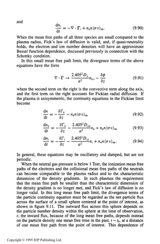 THEORY OF MOVING STRIATIONS 309
and
dn
-= -V a ri+nen(au)ne. (9.90)
dt
When the mean free paths of all three species are small compared to the
plasma radius, Fick’s law of diffusion is valid, and, if quasi-neutrality
holds, the electron and ion number densities will have an approximate
Bessel function dependence, discussed previously in connection with the
Schottky condition.
In this small mean free path limit, the divergence terms of the above
equations have the form
(9.91)
where the second term on the right is the convective term along the axis,
and the first term on the right accounts for Fickian radial diffusion. If
the plasma is axisymmetric, the continuity equations in the Fickian limit
become
(9.92)
In general, these equations may be oscillatory and damped, but are not
periodic.
When the neutral gas pressure is below 1Torr, the ionization mean free
paths of the electrons and the collisional mean free paths of the neutrals
can become comparable to the plasma radius and to the characteristic
dimension of the density gradients. In such plasmas the requirement
that the mean free path be smaller than the characteristic dimension of
the density gradient is no longer met, and Fick’s law of diffusion is no
longer valid. In this long mean free path limit, the divergence terms of
the particle continuity equation must be regarded as the net particle flux
across the surface of a small sphere centered at the point of interest, as
shown in figure 9.11. The outward flux across this sphere depends on
the particle number density within the sphere at the time of observation,
t; the inward flux, because of the long mean free paths, depends instead
on the particle density one mean free time in the past, t -to, at a distance
of one mean free path from the point of interest. This dependence of
Copyright © 1995 IOP Publishing Ltd.
 