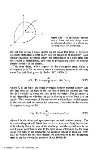 310 DC ELECTRICAL GLOW DISCHARGES IN GASES
f'
Xb
Figure 9.11 The relationship between
particle fluxes and time delays across
an infinitesimal sphere in a plasma not
satisfying Fick's law of diffusion.
the net flux across a small sphere on the mean free time, to, between
collisions introduces a time delay into the equations of continuity. Like
similar situations in control theory, the introduction of a time delay into
the system is destabilizing, and leads to propagating waves of electron
number density in the plasma.
This time delay, which appears in the divergence term, yields a
divergence term for the neutral particle continuity equation in the long
mean free path limit given by Roth (1967, 1969b,d)
(9.95)
where ieis the time- and space-averaged electron number density, and
the first term on the right is the convective term for neutral gas with
the drift velocity uo along the axis of the discharge. The parameter q
is &l depending on whether the gas is flowing to (+) or from (-) the
anode. The z component of the net electron and ion fluxes, which appear
in the electron and ion continuity equations, is included in the electron
divergence term given by
(9.96)
where Tz is the time- and space-averaged neutral number density. The
first term of equation (9.96) is the convective term describing the electron
drift velocity along the axis of the discharge, and the second term is the
non-Fickian contribution due to the time delay introduced by the long
mean free paths in the discharge. An equation similar to equation (9.96)
may be written for the non-Fickian ion contribution to the divergence
term in the ion continuity equation (Roth 1969b,d).
Copyright © 1995 IOP Publishing Ltd.
 