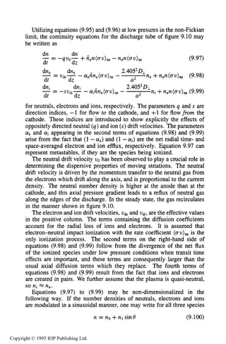 THEORY OF MOVING STRIATIONS 311
Utilizing equations (9.95) and (9.96) at low presures in the non-Fickian
limit, the continuity equations for the discharge tube of figure 9.10 may
be written as
(9.97)
for neutrals, electrons and ions, respectively. The parameters q and s are
direction indices, -1 for flow to the cathode, and +1 for flowfrom the
cathode. These indices are introduced to show explicitly the effects of
oppositely directed neutral (q)and ion (s)drift velocities. The parameters
aeand aiappearing in the second terms of equations (9.98) and (9.99)
arise from the fact that (1 -a,) and (1 -ai) are the net radial time- and
space-averaged electron and ion efflux, respectively. Equation 9.97 can
represent metastables, if they are the species being ionized.
The neutral drift velocity uo has been observed to play a crucial role in
determining the dispersive properties of moving striations. The neutral
drift velocity is driven by the momentum transfer to the neutral gas from
the electrons which drift along the axis, and is proportional to the current
density. The neutral number density is higher at the anode than at the
cathode, and this axial pressure gradient leads to a reflux of neutral gas
along the edges of the discharge. In the steady state, the gas recirculates
in the manner shown in figure 9.10.
The electron and ion drift velocities, udeand udi,are the effective values
in the positive column. The terms containing the diffusion coefficients
account for the radial loss of ions and electrons. It is assumed that
electron-neutral impact ionization with the rate coefficient (au)ne is the
only ionization process. The second terms on the right-hand side of
equations (9.98) and (9.99) follow from the divergence of the net flux
of the ionized species under low pressure conditions when transit time
effects are important, and these terms are consequently larger than the
usual axial diffusion terms which they replace. The fourth terms of
equations (9.98) and (9.99) result from the fact that ions and electrons
are created in pairs. We further assume that the plasma is quasi-neutral,
so nj ne.
Equations (9.97) to (9.99) may be non-dimensionalized in the
following way. If the number densities of neutrals, electrons and ions
are modulated in a sinusoidal manner, one may write for all three species
n = n o + n l s i n € J (9.100)
Copyright © 1995 IOP Publishing Ltd.
 