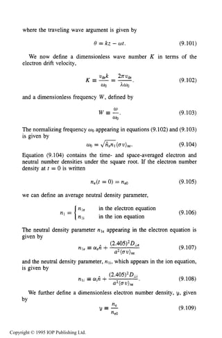 312 DC ELECTRICAL GLOW DISCHARGES IN GASES
where the traveling wave argument is given by
8 = kz - wt. (9.101)
We now define a dimensionless wave number K in terms of the
electron drift velocity,
and a dimensionless frequency W, defined by
w
W E - ,
0 0
(9.102)
(9.103)
The normalizing frequency 00 appearing in equations (9.102) and (9.103)
is given by
WO = G ( m 0 " e . (9.104)
Equation (9.104) contains the time- and space-averaged electron and
neutral number densities under the square root. If the electron number
density at t = 0 is written
ne(t= 0) = ne0 (9.105)
we can define an average neutral density parameter,
The neutral density parameter
given by
in the electron equation
(9.106)
in the ion equation
rile appearing in the electron equation is
(9.107)
and the neutral density parameter, nli, which appears in the ion equation,
is given by
(9.108)
We further define a dimensionless electron number density, y, given
(9.109)
neY E -
ne0
by
Copyright © 1995 IOP Publishing Ltd.
 