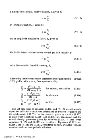 THEORY OF MOVING STRIATIONS 313
a dimensionless neutral number density, x, given by
n
n1
X E -
an ionization fraction, 8, given by
*
n e
a=--
and an amplitude modulation factor, q, given by
(9.110)
(9.111)
(9.112)
We finally define a dimensionless neutral gas drift velocity, y ,
(9.113)
110
Y E -
Ude
and a dimensionless ion drift velocity, p,
vdi
B E - .
vde
(9.114)
Substituting these dimensionless parameters into equations (9.97) through
(9.99) yields, with ni = ne from quasi-neutrality,
dx 61/2~(y- q)
- -- for neutrals, metastables (9.115)
for electrons
de ( W - q y K ) v
dy 6-”2y(1 - X)
de (W +K )
_ -- (9.116)
dy ~3-’/~y(l-X)
de ( W - s B K )
for ions._ -- (9.117)
The left-hand sides of equations (9.116) and (9.117) are not actually
equal, but differ by a small term determined by Poisson’s equation and
the axial electric field. The density parameter given by equation (9.107)
is used when equations (9.115) and (9.116) are considered, and the
neutral density parameter given by equation (9.108) is used when
equations (9.115) and (9.117) are considered. Equations (9.115) and
(9.116), and (9.115) and (9.117), considered as pairs, are Lotka-Volterra
equations and can have periodic solutions.
Copyright © 1995 IOP Publishing Ltd.
 