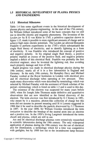 HISTORICAL DEVELOPMENT 19
1.5 HISTORICAL DEVELOPMENT OF PLASMA PHYSICS
AND ENGINEERING
1.5.1 Historical Milestones
Table 1.4 lists some significant events in the historical development of
plasma physics and plasma engineering. At the start of the 17th century,
Sir William Gilbert introduced some of the basic concepts that we still
use to describe electric and magnetic phenomena. The invention of the
Leydenjar by E G von Kleist in 1745, a primitive capacitor shown in
figure 1.15,made it possible to store significant amounts of charge and to
achieve high static electric potentials. The Leyden jar allowed Benjamin
Franklin to perform experiments in the 1750’s which substantiated the
single fluid theory of electricity, and to identify lightning as a form
of electricity. It was Franklin who introduced the concept of positive
and negative polarity. In his original single fluid theory, a positive
polarity implied an excess of the positive fluid, and negative polarity
implied a deficit of this electrical fluid. Franklin was probably the first
electrical engineer, since he invented the lightning rod, thus avoiding
much property damage and loss of life.
Rapid progress was made in electrical discharge physics during the
19th century, nearly all of it in a few laboratories in England and
Germany. In the early 19th century, Sir Humphry Davy and Michael
Faraday worked at the Royal Institution in London with electrical arcs
and DC electrical discharge tubes operating at low pressure. They
made many discoveries which were described by terminology which was
selected by Michael Faraday with the assistance of Greek scholars of the
period-terminology which is listed on table 1.3 and is used to this day.
The existence of the electron was suspected for many years before
1895, when Sir Joseph John Thomson made definitive and quantitative
observations that are now identified as the formal discovery of the
electron. The term electron was first introduced by G J Stoney in 1891,
who meant by it a massless, photon-like collection of charge but this
term did not assume its present meaning until H A Lorentz suggested in
1906 that it be used to describe the particle discovered by J J Thomson
in 1897. In the year 1898, Sir William Crookes introduced the term
ionization to describe the breakup of the neutral atom into an electron
and a positive ion. In the 1920’s Irving Langmuir introduced the terms
sheath and plasma, which are still in use.
Arc and DC electrical discharge plasmas were extensively researched
in scientific laboratories during the 19th century. The only widespread
application of plasmas during the 19th century was the use of electrical
arcs for illumination, a technology which for a time was competitive
with gaslights, but by 1900 lost out to the incandescent lamp because
Copyright © 1995 IOP Publishing Ltd.
 