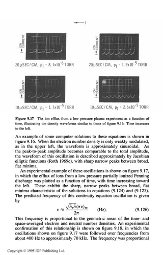 318 DC ELECTRICAL GLOW DISCHARGES IN GASES
Figure 9.17 The ion efflux from a low pressure plasma experiment as a function of
time, illustratingion density waveforms similar to those of figure 9.16. Time increases
to the left.
An example of some computer solutions to these equations is shown in
figure 9.16. When the electron number density is only weakly modulated,
as in the upper left, the waveform is approximately sinusoidal. As
the peak-to-peak amplitude becomes comparable to the total amplitude,
the waveform of this oscillation is described approximately by Jacobian
elliptic functions (Roth 1969c),with sharp narrow peaks between broad,
flat minima.
An experimental example of these oscillationsis shown on figure9.17,
in which the efflux of ions from a low pressure partially ionized Penning
discharge was plotted as a function of time, with time increasing toward
the left. These exhibit the sharp, narrow peaks between broad, flat
minima characteristic of the solutions to equations (9.124) and (9.125).
The predicted frequency of this continuity equation oscillation is given
by
(W. (9.126)
This frequency is proportional to the geometric mean of the time- and
space-averaged electron and neutral number densities. An experimental
confirmation of this relationship is shown on figure 9.18, in which the
oscillations shown on figure 9.17 were followed over frequencies from
about 400Hz to approximately 70 kHz. The frequency was proportional
$a0U )ne
U =
21r
Copyright © 1995 IOP Publishing Ltd.
 