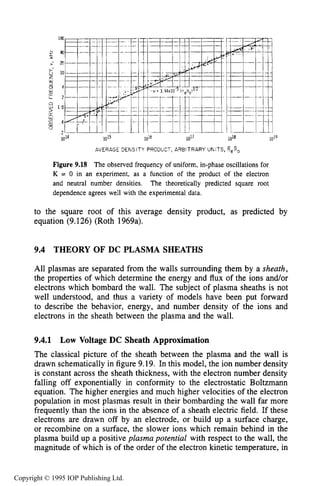 THEORY OF DC PLASMA SHEATHS 319
1015 1016 1018
AVERAGE DENSITY PRODUCT, ARBITRARY UNITS,
Figure 9.18 The observed frequency of uniform, in-phase oscillations for
K = 0 in an experiment, as a function of the product of the electron
and neutral number densities. The theoretically predicted square root
dependence agrees well with the experimental data.
to the square root of this average density product, as predicted by
equation (9.126) (Roth 1969a).
9.4 THEORY OF DC PLASMA SHEATHS
All plasmas are separated from the walls surrounding them by a sheath,
the properties of which determine the energy and flux of the ions and/or
electrons which bombard the wall. The subject of plasma sheaths is not
well understood, and thus a variety of models have been put forward
to describe the behavior, energy, and number density of the ions and
electrons in the sheath between the plasma and the wall.
9.4.1 Low Voltage DC Sheath Approximation
The classical picture of the sheath between the plasma and the wall is
drawn schematically in figure 9.19. In this model, the ion number density
is constant across the sheath thickness, with the electron number density
falling off exponentially in conformity to the electrostatic Boltzmann
equation. The higher energies and much higher velocities of the electron
population in most plasmas result in their bombarding the wall far more
frequently than the ions in the absence of a sheath electric field. If these
electrons are drawn off by an electrode, or build up a surface charge,
or recombine on a surface, the slower ions which remain behind in the
plasma build up a positive plasma potential with respect to the wall, the
magnitude of which is of the order of the electron kinetic temperature, in
Copyright © 1995 IOP Publishing Ltd.
 