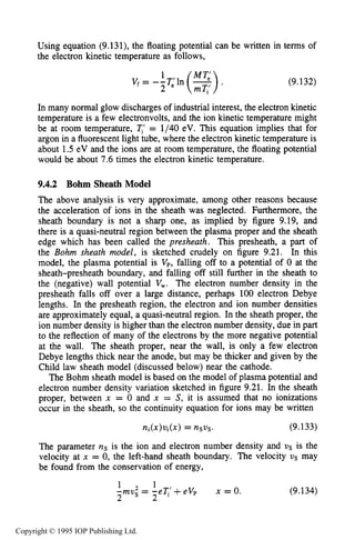 322 DC ELECTRICAL GLOW DISCHARGES IN GASES
Using equation (9.131), the floating potential can be written in terms of
the electron kinetic temperature as follows,
1
(9.132)
In many normal glow discharges of industrial interest, the electron kinetic
temperature is a few electronvolts, and the ion kinetic temperature might
be at room temperature, T,’ = 1/40 eV. This equation implies that for
argon in a fluorescent light tube, where the electron kinetic temperature is
about 1.5 eV and the ions are at room temperature, the floating potential
would be about 7.6times the electron kinetic temperature.
9.4.2 Bohm Sheath Model
The above analysis is very approximate, among other reasons because
the acceleration of ions in the sheath was neglected. Furthermore, the
sheath boundary is not a sharp one, as implied by figure 9.19, and
there is a quasi-neutral region between the plasma proper and the sheath
edge which has been called the presheath. This presheath, a part of
the Bohm sheath model, is sketched crudely on figure 9.21. In this
model, the plasma potential is Vp, falling off to a potential of 0 at the
sheath-presheath boundary, and falling off still further in the sheath to
the (negative) wall potential V,. The electron number density in the
presheath falls off over a large distance, perhaps 100 electron Debye
lengths. In the presheath region, the electron and ion number densities
are approximately equal, a quasi-neutral region. In the sheath proper, the
ion number density is higher than the electron number density, due in part
to the reflection of many of the electrons by the more negative potential
at the wall. The sheath proper, near the wall, is only a few electron
Debye lengths thick near the anode, but may be thicker and given by the
Child law sheath model (discussed below) near the cathode.
The Bohm sheath model is based on the model of plasma potential and
electron number density variation sketched in figure 9.21. In the sheath
proper, between x = 0 and x = S, it is assumed that no ionizations
occur in the sheath, so the continuity equation for ions may be written
n i ( X ) v i ( X ) = nsvs. (9.133)
The parameter ns is the ion and electron number density and V S is the
velocity at x = 0, the left-hand sheath boundary. The velocity VS may
be found from the conservation of energy,
1 1
-mu2 - -eT,’+ eVp
2 s - 2
x = 0. (9.134)
Copyright © 1995 IOP Publishing Ltd.
 
