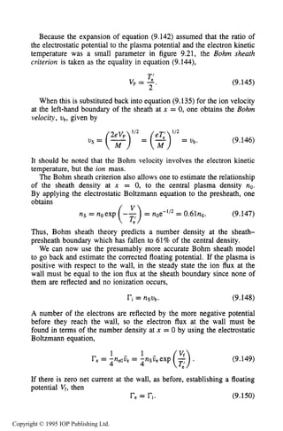 THEORY OF DC PLASMA SHEATHS 325
Because the expansion of equation (9.142) assumed that the ratio of
the electrostatic potential to the plasma potential and the electron kinetic
temperature was a small parameter in figure 9.21, the Bohm sheath
criterion is taken as the equality in equation (9.144),
T;v p = -.
2
(9.145)
When this is substituted back into equation (9.135)for the ion velocity
at the left-hand boundary of the sheath at x = 0, one obtains the Bohm
velocity,ub, given by
(9.146)
It should be noted that the Bohm velocity involves the electron kinetic
temperature, but the ion mass.
The Bohm sheath criterion also allows one to estimate the relationship
of the sheath density at x = 0, to the central plasma density no.
By applying the electrostatic Boltzmann equation to the presheath, one
obtains
ns = noexp (-g)= noe-lf2= 0.61no. (9.147)
Thus, Bohm sheath theory predicts a number density at the sheath-
presheath boundary which has fallen to 61%of the central density.
We can now use the presumably more accurate Bohm sheath model
to go back and estimate the corrected floating potential. If the plasma is
positive with respect to the wall, in the steady state the ion flux at the
wall must be equal to the ion flux at the sheath boundary since none of
them are reflected and no ionization occurs,
ri= nSvb* (9.148)
A number of the electrons are reflected by the more negative potential
before they reach the wall, so the electron flux at the wall must be
found in terms of the number density at x = 0 by using the electrostatic
Boltzmann equation,
1
re= -n ij = -nsv,exp
4 eo e 4
(9.149)
If there is zero net current at the wall, as before, establishing a floating
potential Vf, then
re= ri. (9.150)
Copyright © 1995 IOP Publishing Ltd.
 