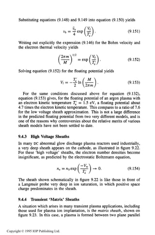 326 DC ELECTRICAL GLOW DISCHARGES IN GASES
Substituting equations (9.148) and 9.149 into equation (9.150) yields
ub = ue exp ($).
4
(9.151)
Writing out explicitly the expression (9.146) for the Bohm velocity and
the electron thermal velocity yields
= exp (:).
Solving equation (9.152) for the floating potential yields
(9.152)
(9.153)
For the same conditions discussed above for equation (9.132),
equation (9.153) gives, for the floating potential of an argon plasma with
an electron kinetic temperature T,’= 1.5 eV, a floating potential about
4.7 times the electron kinetic temperature. This compares to a ratio of 7.6
for the low voltage sheath approximation. This is not a large difference
in the predicted floating potential from two very different models, and is
one of the reasons why controversies about the relative merits of various
sheath models have not been settled to date.
9.4.3 High Voltage Sheaths
In many DC abnormal glow discharge plasma reactors used industrially,
a very deep sheath appears on the cathode, as illustrated in figure 9.22.
For these ‘high voltage’ sheaths, the electron number densities become
insignificant, as predicted by the electrostatic Boltzmann equation,
ne = noexp (7)-v w + 0.
(9.154)
The sheath shown schematically in figure 9.22 is like those in front of
a Langmuir probe very deep in ion saturation, in which positive space
charge predominates in the sheath.
9.4.4 Transient ‘Matrix’ Sheaths
A situation which arises in many transient plasma applications, including
those used for plasma ion implantation, is the matrix sheath, shown on
figure 9.23. In this case, a plasma is formed between two plane parallel
Copyright © 1995 IOP Publishing Ltd.
 