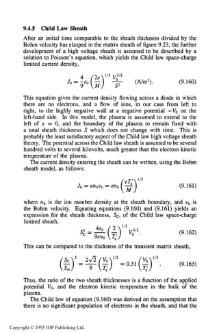 THEORY OF DC PLASMA SHEATHS 329
9.4.5 Child Law Sheath
After an initial time comparable to the sheath thickness divided by the
Bohm velocity has elasped in the matrix sheath of figure 9.23, the further
development of a high voltage sheath is assumed to be described by a
solution to Poisson’s equation, which yields the Child law space-charge
limited current density,
(9.160)
This equation gives the current density flowing across a diode in which
there are no electrons, and a flow of ions, in our case from left to
right, to the highly negative wall at a negative potential -Vo on the
left-hand side. In this model, the plasma is assumed to extend to the
left of x = 0, and the boundary of the plasma to remain fixed with
a total sheath thickness S which does not change with time. This is
probably the least satisfactory aspect of the Child law high voltage sheath
theory. The potential across the Child law sheath is assumed to be several
hundred volts to several kilovolts, much greater than the electron kinetic
temperature of the plasma.
The current density entering the sheath can be written, using the Bohm
sheath model, as follows:
(9.161)
where no is the ion number density at the sheath boundary, and Vb is
the Bohm velocity. Equating equations (9.160) and (9.161) yields an
expression for the sheath thickness, Sc, of the Child law space-charge
limited sheath,
(9.162)
This can be compared to the thickness of the transient matrix sheath,
112
(9.163)
( $ ) 2 = ~ ( ~ )21/2 v, =0.31($) .
Thus, the ratio of the two sheath thicknesses is a function of the applied
potential Vo, and the electron kinetic temperature in the bulk of the
plasma.
The Child law of equation (9.160) was derived on the assumption that
there is no significant population of electrons in the sheath, and that the
Copyright © 1995 IOP Publishing Ltd.
 