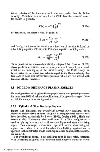 330 DC ELECTRICAL GLOW DISCHARGES IN GASES
initial velocity of the ions at x = 0 was zero, rather than the Bohm
velocity. With these assumptions for the Child law, the potential across
the sheath is given by
V(x) = -vo (34’3
Its derivative, the electric field, is given by
4vo x 113
E ( x ) = -(-)3s s
(9.164)
(9.165)
and finally, the ion number density as a function of position is found by
substituting equation (9.164) into Poisson’s equation, which yields
213
n(x) = (5) . (9.166)
These quantities are shown schematically in figure9.24. Equation (9.166)
above predicts an infinite number density at x = 0, an aphysical result
which arises from neglect of the initial velocity. The Child theory can
be corrected for an initial ion velocity equal to the Bohm velocity, but
this leads to nonlinear differential equations, which are best solved with
Jacobian elliptic functions.
9.5 DC GLOW DISCHARGE PLASMA SOURCES
Six configurations of DC glow discharge plasma sources probably account
for more than 90% of industrial applications of DC glow discharges. Here
we briefly survey these configurations.
9.5.1 Cylindrical Glow Discharge Sources
Figure 9.25 illustrates the cylindrical normal glow discharge tube,
discussed earlier in this chapter. DC glow discharge plasma sources have
been described extensively by Brown (1966), Cobine (1958), Hirsh and
Oskam (1978), Howatson (1976), and Loeb (1961). This configuration is
used in lighting devices, such as fluorescent lights and neon advertising
signs. This discharge is sometimes operated in the abnormal glow
regime, and, when it is used for other than lighting applications, is
operated in the obstructed mode when high electric fields near the cathode
are required.
The cylindrical normal glow discharge tube is only rarely operated
with a confining magnetic field, since an axial magnetic induction would
Copyright © 1995 IOP Publishing Ltd.
 