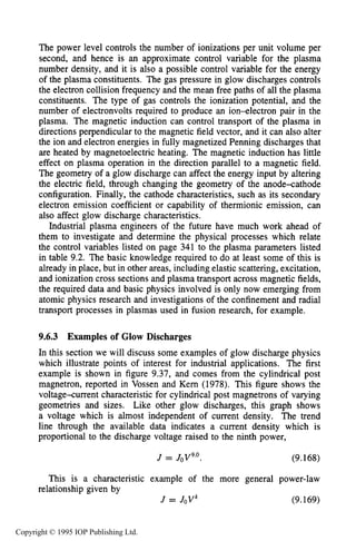 CHARACTERISTICS OF GLOW DISCHARGE REACTORS 343
The power level controls the number of ionizations per unit volume per
second, and hence is an approximate control variable for the plasma
number density, and it is also a possible control variable for the energy
of the plasma constituents. The gas pressure in glow discharges controls
the electron collision frequency and the mean free paths of all the plasma
constituents. The type of gas controls the ionization potential, and the
number of electronvolts required to produce an ion-electron pair in the
plasma. The magnetic induction can control transport of the plasma in
directions perpendicular to the magnetic field vector, and it can also alter
the ion and electron energies in fully magnetized Penning discharges that
are heated by magnetoelectric heating. The magnetic induction has little
effect on plasma operation in the direction parallel to a magnetic field.
The geometry of a glow discharge can affect the energy input by altering
the electric field, through changing the geometry of the anodexathode
configuration. Finally, the cathode characteristics, such as its secondary
electron emission coefficient or capability of thermionic emission, can
also affect glow discharge characteristics.
Industrial plasma engineers of the future have much work ahead of
them to investigate and determine the physical processes which relate
the control variables listed on page 341 to the plasma parameters listed
in table 9.2. The basic knowledge required to do at least some of this is
already in place, but in other areas, including elastic scattering, excitation,
and ionization cross sections and plasma transport across magnetic fields,
the required data and basic physics involved is only now emerging from
atomic physics research and investigations of the confinement and radial
transport processes in plasmas used in fusion research, for example.
9.6.3 Examples of Glow Discharges
In this section we will discuss some examples of glow discharge physics
which illustrate points of interest for industrial applications. The first
example is shown in figure 9.37, and comes from the cylindrical post
magnetron, reported in Vossen and Kern (1978). This figure shows the
voltage-current characteristic for cylindrical post magnetrons of varying
geometries and sizes. Like other glow discharges, this graph shows
a voltage which is almost independent of current density. The trend
line through the available data indicates a current density which is
proportional to the discharge voltage raised to the ninth power,
J = J0V9.0. (9.168)
This is a characteristic example of the more general power-law
J = JoVk (9.169)
relationship given by
Copyright © 1995 IOP Publishing Ltd.
 