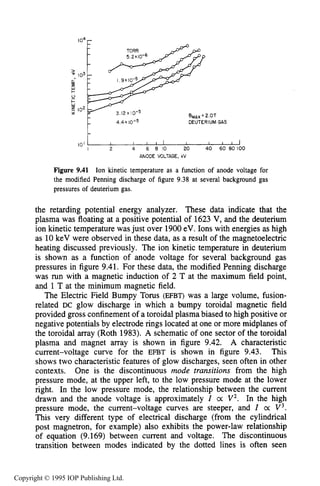 346 DC ELECTRICAL GLOW DISCHARGES IN GASES
BMA, 2.OT
3.12 x I 0-5
4.4 x 10-5 DEUTERIUM GAS
I O '
I 2 4 6 8 IO 20 40 60 80 100
ANODE VOLTAGE, kV
Figure 9.41 Ion kinetic temperature as a function of anode voltage for
the modified Penning discharge of figure 9.38 at several background gas
pressures of deuterium gas.
the retarding potential energy analyzer. These data indicate that the
plasma was floating at a positive potential of 1623 V, and the deuterium
ion kinetic temperature was just over 1900eV. Ions with energies as high
as 10keV were observed in these data, as a result of the magnetoelectric
heating discussed previously. The ion kinetic temperature in deuterium
is shown as a function of anode voltage for several background gas
pressures in figure 9.41. For these data, the modified Penning discharge
was run with a magnetic induction of 2 T at the maximum field point,
and 1 T at the minimum magnetic field.
The Electric Field Bumpy Torus (EFBT) was a large volume, fusion-
related DC glow discharge in which a bumpy toroidal magnetic field
provided gross confinement of a toroidal plasma biased to high positive or
negative potentials by electrode rings located at one or more midplanes of
the toroidal array (Roth 1983). A schematic of one sector of the toroidal
plasma and magnet array is shown in figure 9.42. A characteristic
current-voltage curve for the EFBT is shown in figure 9.43. This
shows two characteristic features of glow discharges, seen often in other
contexts. One is the discontinuous mode transitions from the high
pressure mode, at the upper left, to the low pressure mode at the lower
right. In the low pressure mode, the relationship between the current
drawn and the anode voltage is approximately I 0: V2. In the high
pressure mode, the current-voltage curves are steeper, and I oc V 3 .
This very different type of electrical discharge (from the cylindrical
post magnetron, for example) also exhibits the power-law relationship
of equation (9.169) between current and voltage. The discontinuous
transition between modes indicated by the dotted lines is often seen
Copyright © 1995 IOP Publishing Ltd.
 