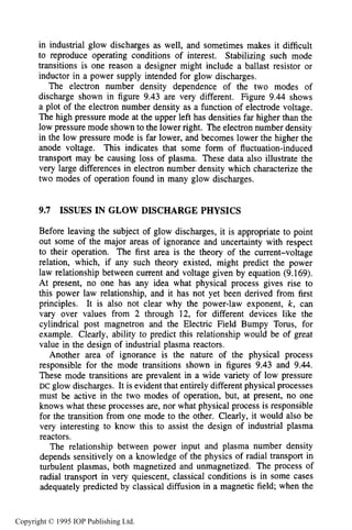 348 DC ELECTRICAL GLOW DISCHARGES IN GASES
in industrial glow discharges as well, and sometimes makes it difficult
to reproduce operating conditions of interest. Stabilizing such mode
transitions is one reason a designer might include a ballast resistor or
inductor in a power supply intended for glow discharges.
The electron number density dependence of the two modes of
discharge shown in figure 9.43 are very different. Figure 9.44 shows
a plot of the electron number density as a function of electrode voltage.
The high pressure mode at the upper left has densities far higher than the
low pressure mode shown to the lower right. The electron number density
in the low pressure mode is far lower, and becomes lower the higher the
anode voltage. This indicates that some form of fluctuation-induced
transport may be causing loss of plasma. These data also illustrate the
very large differences in electron number density which characterize the
two modes of operation found in many glow discharges.
9.7 ISSUES IN GLOW DISCHARGE PHYSICS
Before leaving the subject of glow discharges, it is appropriate to point
out some of the major areas of ignorance and uncertainty with respect
to their operation. The first area is the theory of the current-voltage
relation, which, if any such theory existed, might predict the power
law relationship between current and voltage given by equation (9.169).
At present, no one has any idea what physical process gives rise to
this power law relationship, and it has not yet been derived from first
principles. It is also not clear why the power-law exponent, k, can
vary over values from 2 through 12, for different devices like the
cylindrical post magnetron and the Electric Field Bumpy Torus, for
example. Clearly, ability to predict this relationship would be of great
value in the design of industrial plasma reactors.
Another area of ignorance is the nature of the physical process
responsible for the mode transitions shown in figures 9.43 and 9.44.
These mode transitions are prevalent in a wide variety of low pressure
DC glow discharges. It is evident that entirely different physical processes
must be active in the two modes of operation, but, at present, no one
knows what these processes are, nor what physical process is responsible
for the transition from one mode to the other. Clearly, it would also be
very interesting to know this to assist the design of industrial plasma
reactors.
The relationship between power input and plasma number density
depends sensitively on a knowledge of the physics of radial transport in
turbulent plasmas, both magnetized and unmagnetized. The process of
radial transport in very quiescent, classical conditions is in some cases
adequately predicted by classical diffusion in a magnetic field; when the
Copyright © 1995 IOP Publishing Ltd.
 