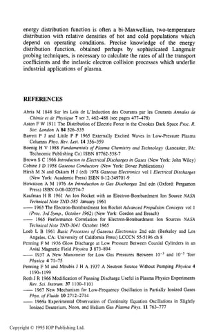 350 DC ELECTRICAL GLOW DISCHARGES IN GASES
energy distribution function is often a bi-Maxwellian, two-temperature
distribution with relative densities of hot and cold populations which
depend on operating conditions. Precise knowledge of the energy
distribution function, obtained perhaps by sophisticated Langmuir
probing techniques, is necessary to calculate the rates of all the transport
coefficients and the inelastic electron collision processes which underlie
industrial applications of plasma.
REFERENCES
Abria M 1848 Sur 1es Lois de L’Induction des Courants par les Courants Annales de
Aston F W 1911 The Distribution of Electric Force in the Crookes Dark Space Proc. R.
Barrett P J and Little P F 1965 Externally Excited Waves in Low-Pressure Plasma
Boenig H V 1988 Fundamentals of Plasma Chemistry and Technology (Lancaster, PA:
Brown S C 1966 Introducton to Electrical Discharges in Gases (New York: John Wiley)
Cobine J D 1958 Gaseous Conductors (New York: Dover Publications)
Hirsh M N and Oskam H J (ed) 1978 Gaseous Electronics vol I Electrical Discharges
Howatson A M 1976 An Introduction to Gas Discharges 2nd edn (Oxford: Pergamon
Kaufman H R 1961 An Ion Rocket with an Electron-Bombardment Ion Source NASA
-1963 The Electron-Bombardment Ion Rocket Advanced Propulsion Concepts vol 1
- 1965 Performance Correlation for Electron-Bombardment Ion Sources NASA
Loeb L B 1961 Basic Processes of Gaseous Electronics 2nd edn (Berkeley and Los
Penning F M 1936 Glow Discharge at Low Pressure Between Coaxial Cylinders in an
-1937 A New Manometer for Low Gas Pressures Between and Torr
Penning F M and Moubis J H A 1937 A Neutron Source Without Pumping Physica 4
Roth J R 1966 Modification of Penning Discharge Useful in Plasma Physics Experiments
-1967 New Mechanism for Low-Frequency Oscillation in Partially Ionized Gases
-1969a Experimental Observation of Continuity Equation Oscillations in Slightly
Chimie et de Physique 7 ser 3, 462-488 (see pages 477-478)
Soc. London A 84 526-535
Columns Phys. Rev. Lett. 14 356-359
Technomic Publishing CO)ISBN 87762-538-7
(New York: Academic Press) ISBN 0-12-349701-9
Press) ISBN 0-08-020574-7
Technical Note TND-585 January 1961
(Proc. 3rd Symp., October 1962) (New York: Gordon and Breach)
Technical Note TND-3041 October 1965
Angeles, CA: University of Califomia Press) LCCCN 55-5196 ch 8
Axial Magnetic Field Physica 3 873-894
Physica 4 71-75
1190-1 199
Rev. Sci. Instrum. 37 1100-1 101
Phys. of Fluids 10 2712-2714
Ionized Deuterium, Neon, and Helium Gas Plasma Phys. 11 763-777
Copyright © 1995 IOP Publishing Ltd.
 