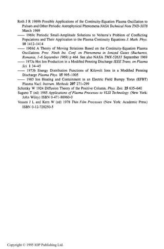 REFERENCES 351
Roth J R 1969b Possible Applications of the Continuity-Equation Plasma Oscillation to
Pulsars and Other Periodic Astrophysical Phenomena NASA TechnicalNote TND-5078
March 1969
- 1969c Periodic Small-Amplitude Solutions to Volterra’s Problem of Conflicting
Populations and Their Application to the Plasma Continuity Equations J.Math. Phys.
-1969d A Theory of Moving Striations Based on the Continuity-Equation Plasma
Oscillations Proc. Ninth Int. Con5 on Phenomena in Ionized Gases (Bucharest,
Romania, 1-4 September 1969) p 464. See also NASA TMX-52633 September 1969
-1973a Hot Ion Production in a Modified Penning Discharge IEEE Trans.on Plasma
Sci. 1 34-45
- 1973b Energy Distribution Functions of Kilovolt Ions in a Modified Penning
Discharge Plasma Phys. 15 995-1005
-1983 Ion Heating and Containment in an Electric Field Bumpy Torus (EFBT)
Plasma Nucl. Instrum. Methods 207 271-299
Schottky W 1924 Diffusion Theory of the Positive Column, Phys. &it. 25 635-640
Sugano T (ed) 1985 Applications of Plasma Processes to VU1Technology (New York:
Vossen J L and Kern W (ed) 1978 Thin Film Processes (New York: Academic Press)
10 1412-1414
John Wiley) ISBN 0-471-86960-0
ISBN 0-12-728250-5
Copyright © 1995 IOP Publishing Ltd.
 