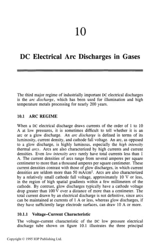 10
DC Electrical Arc Discharges in Gases
The third major regime of industrially important DC electrical discharges
is the arc discharge, which has been used for illumination and high
temperature metals processing for nearly 200 years.
10.1 ARC REGIME
When a DC electrical discharge draws currents of the order of 1 to 10
A at low pressures, it is sometimes difficult to tell whether it is an
arc or a glow discharge. An arc discharge is defined in terms of its
luminosity, current density, and cathode fall voltage. An arc, as opposed
to a glow discharge, is highly luminous, especially the high intensity
thermal arcs. Arcs are also characterized by high currents and current
densities. Even low intensity arcs rarely have total currents less than 1
A. The current densities of arcs range from several amperes per square
centimeter to more than a thousand amperes per square centimeter. These
current densities contrast with those of glow discharges, in which current
densities are seldom more than 50 mA/cm2. Arcs are also characterized
by a relatively small cathode fall voltage, approximately 10 V or less,
in the region of high spatial gradients within a few millimeters of the
cathode. By contrast, glow discharges typically have a cathode voltage
drop greater than 1OOV over a distance of more than a centimeter. The
total current drawn by an electrical discharge is not definitive, since arcs
can be maintained at currents of 1 A or less, whereas glow discharges, if
they have sufficiently large electrode surfaces, can draw 10 A or more.
10.1.1 Voltage-Current Characteristic
The voltage-current characteristic of the DC low pressure electrical
discharge tube shown on figure 10.1 illustrates the three principal
Copyright © 1995 IOP Publishing Ltd.
 