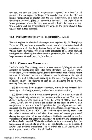 356 DC ELECTRICAL ARC DISCHARGES IN GASES
the electron and gas kinetic temperatures expected as a function of
pressure for an argon discharge. For non-thermal arcs, the electron
kinetic temperature is greater than the gas temperature, as a result of
the progressive decoupling of the electron and neutral gas populations at
lower pressures, where the electron-neutral collision frequency is less.
The electron and gas temperatures are virtually the same above a few
tens of torr in this example.
10.2 PHENOMENOLOGY OF ELECTRICAL ARCS
The arc regime of electrical discharges was reported by Sir Humphrey
Davy in 1808, and was observed in connection with his electrochemical
experiments with the large battery bank of the Royal Institution in
which many individual wet cells were connected in a series-parallel
configuration, allowing the simultaneous generation, for the first time, of
large currents at moderately high voltages.
10.2.1 Classical Arc Nomenclature
Until the early 20th century, most arcs were used as lighting devices and
operated as non-thermal arcs. This older literature (see Cobine (1958),
for example), used terminology slightly different than that of more recent
authors. A schematic of such a ‘classical’ arc is shown at the top of
figure 10.3, and a schematic drawing of the axial voltage distribution
is shown below. The features of such an arc discharge are as follows,
moving from left to right:
(1) The cathode is the negative electrode, which, in non-thermal, low
intensity arc discharges, usually emits electrons thermionically.
(2)The cathode spots are one or more points of plasma attachment of
high current density where the cathode material is very hot. The current
density in the cathode spots can be on the order of 500 to more than
10000 A/cm2, and the positive ion current of the order of 100 A. The
temperature of the cathode will depend on the type of gas, the electrode
material, and the current density, but for atmospheric arcs is typically in
the range from 2200 to 3300 K. The cathode spots usually move over
the cathode surface with a velocity of the order of meters per second
during the operation of an arc discharge. Cathode material is lost by
vaporization, since the cathode spots may be at the boiling temperature
of the cathode material. While the cathode spots are extremely hot, the
temperature of the cathode as a whole is considerably less, as mentioned
above. The electron momentum transfer drives the axial convection of
neutral gases, which affects the electrodes.
Copyright © 1995 IOP Publishing Ltd.
 