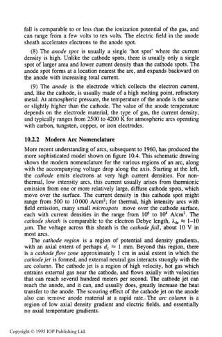 358 DC ELECTRICAL ARC DISCHARGES IN GASES
fall is comparable to or less than the ionization potential of the gas, and
can range from a few volts to ten volts. The electric field in the anode
sheath accelerates electrons to the anode spot.
(8) The anode spot is usually a single ‘hot spot’ where the current
density is high. Unlike the cathode spots, there is usually only a single
spot of larger area and lower current density than the cathode spots. The
anode spot forms at a location nearest the arc, and expands backward on
the anode with increasing total current.
(9) The anode is the electrode which collects the electron current,
and, like the cathode, is usually made of a high melting point, refractory
metal. At atmospheric pressure, the temperature of the anode is the same
or slightly higher than the cathode. The value of the anode temperature
depends on the electrode material, the type of gas, the current density,
and typically ranges from 2500 to 4200 K for atmospheric arcs operating
with carbon, tungsten, copper, or iron electrodes.
10.2.2 Modern Arc Nomenclature
More recent understanding of arcs, subsequent to 1960, has produced the
more sophisticated model shown on figure 10.4. This schematic drawing
shows the modem nomenclature for the various regions of an arc, along
with the accompanying voltage drop along the axis. Starting at the left,
the cathode emits electrons at very high current densities. For non-
thermal, low intensity arcs, this current usually arises from thermionic
emission from one or more relatively large, diffuse cathode spots, which
move over the surface. The current density in this cathode spot might
range from 500 to 10000 A/cm2; for thermal, high intensity arcs with
field emission, many small microspots move over the cathode surface,
each with current densities in the range from lo6 to lo8 A/cm2. The
cathode sheath is comparable to the electron Debye length, Ade M 1-10
pm. The voltage across this sheath is the cathode fall, about 10 V in
most arcs.
The cathode region is a region of potential and density gradients,
with an axial extent of perhaps d, M 1 mm. Beyond this region, there
is a cathodeflow zone approximately 1 cm in axial extent in which the
cathodejet is formed, and external neutral gas interacts strongly with the
arc column. The cathode jet is a region of high velocity, hot gas which
entrains external gas near the cathode, and flows axially with velocities
that can reach several hundred meters per second. The cathode jet can
reach the anode, and it can, and usually does, greatly increase the heat
transfer to the anode. The scouring effect of the cathode jet on the anode
also can remove anode material at a rapid rate.. The arc column is a
region of low axial density gradient and electric fields, and essentially
no axial temperature gradients.
Copyright © 1995 IOP Publishing Ltd.
 