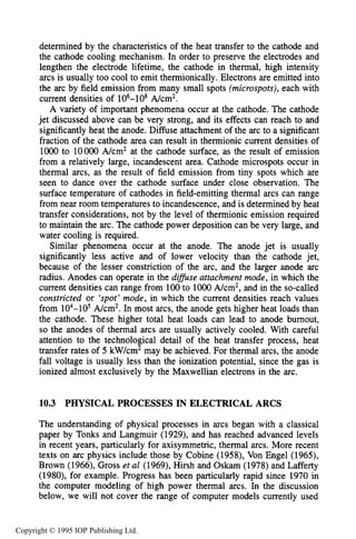 360 DC ELECTRICAL ARC DISCHARGES IN GASES
determined by the characteristics of the heat transfer to the cathode and
the cathode cooling mechanism. In order to preserve the electrodes and
lengthen the electrode lifetime, the cathode in thermal, high intensity
arcs is usually too cool to emit thermionically. Electrons are emitted into
the arc by field emission from many small spots (microspots),each with
current densities of 106-108 A/cm2.
A variety of important phenomena occur at the cathode. The cathode
jet discussed above can be very strong, and its effects can reach to and
significantly heat the anode. Diffuse attachment of the arc to a significant
fraction of the cathode area can result in thermionic current densities of
1000 to loo00 A/cm2 at the cathode surface, as the result of emission
from a relatively large, incandescent area. Cathode microspots occur in
thermal arcs, as the result of field emission from tiny spots which are
seen to dance over the cathode surface under close observation. The
surface temperature of cathodes in field-emitting thermal arcs can range
from near room temperatures to incandescence, and is determined by heat
transfer considerations, not by the level of thermionic emission required
to maintain the arc. The cathode power deposition can be very large, and
water cooling is required.
Similar phenomena occur at the anode. The anode jet is usually
significantly less active and of lower velocity than the cathode jet,
because of the lesser constriction of the arc, and the larger anode arc
radius. Anodes can operate in the di’se attachment mode, in which the
current densities can range from 100to 1000A/cm2, and in the so-called
constricted or ‘spot’mode, in which the current densities reach values
from 104-105 A/cm2. In most arcs, the anode gets higher heat loads than
the cathode. These higher total heat loads can lead to anode burnout,
so the anodes of thermal arcs are usually actively cooled. With careful
attention to the technological detail of the heat transfer process, heat
transfer rates of 5 kW/cm2 may be achieved. For thermal arcs, the anode
fall voltage is usually less than the ionization potential, since the gas is
ionized almost exclusively by the Maxwellian electrons in the arc.
10.3 PHYSICAL PROCESSES IN ELECTRICAL ARCS
The understanding of physical processes in arcs began with a classical
paper by Tonks and Langmuir (1929), and has reached advanced levels
in recent years, particularly for axisymmetric, thermal arcs. More recent
texts on arc physics include those by Cobine (1958), Von Engel (1965),
Brown (1966), Gross et a1 (1969), Hirsh and Oskam (1978) and Lafferty
(1980), for example. Progress has been particularly rapid since 1970 in
the computer modeling of high power thermal arcs. In the discussion
below, we will not cover the range of computer models currently used
Copyright © 1995 IOP Publishing Ltd.
 
