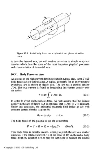 PHYSICAL PROCESSES IN ELECTRICAL ARCS 361
Figure 10.5 Radial body forces on a cylindrical arc plasma of radius
r = a .
to describe thermal arcs, but will confine ourselves to simple analytical
theories which describe some of the most important physical processes
and characteristics of industrial arcs.
10.3.1 Body Forces on Arcs
As a result of the high current densities found in typical arcs, large J x B
body forces act on their plasma. A typical geometry for an axisymmetric
cylindrical arc is shown in figure 10.5. The arc has a current density
J(r). The total current is found by integrating this current density over
the radius,
I = 277 r J(r)dr. (10.1)
laIn order to avoid mathematical detail, we will assume that the current
density in the arc of figure 10.5 is constant, that is J(r) = J =constant.
Under this constraint, the azimuthal magnetic field inside an arc with
constant current density is given by
The body force on the plasma in the arc is therefore
F = J x B = F, = -$woJ:r (N/m3). (10.3)
This body force is radially inward, tending to pinch the arc to a smaller
diameter. If the total arc current I is of the order of lo4A, the radial body
force given by equation (10.3) may be sufficient to balance the kinetic
Copyright © 1995 IOP Publishing Ltd.
 