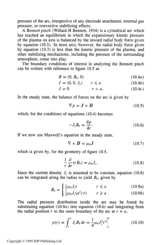 362 DC ELECTRICAL ARC DISCHARGES IN GASES
pressure of the arc, irrespective of any electrode attachment, external gas
pressure, or convective stabilizing effects.
A Bennettpinch (Willard H Bennett, 1934)is a cylindrical arc which
has reached an equilibrium in which the expansionary kinetic pressure
of the plasma on axis is balanced by the inward radial body force given
by equation (10.3). In most arcs, however, the radial body force given
by equation (10.3) is less than the kinetic pressure of the plasma, and
other stabilizing mechanisms, including the pressure of the surrounding
atmosphere, come into play.
The boundary conditions of interest in analyzing the Bennett pinch
can be written with reference to figure 10.5 as
B = (0,Be, 0) (10.4a)
J = (O,O, J,) r 6 a (10.4b)
J = O r > a. (10.4~)
In the steady state, the balance of forces on the arc is given by
V p = J x B (10.5)
which, for the conditions of equations (10.4) becomes
dP
-JzBe = -.
dr
(10.6)
If we now use Maxwell's equation in the steady state,
V x B = /LOJ (10.7)
which is given by, for the geometry of figure 10.5,
I d
- -(rBs) = poJ,.
r dr
(10.8)
Since the current density J, is assumed to be constant, equation (10.8)
can be integrated along the radius to yield Be, given by
(10.9a)
(10.9b)
The radial pressure distribution inside the arc may be found by
substituting equation (10.9a) into equation (10.6) and integrating from
the radial position r to the outer boundary of the arc at r = a,
p ( r ) = l ' J , B e d r = (10.10)
Copyright © 1995 IOP Publishing Ltd.
 