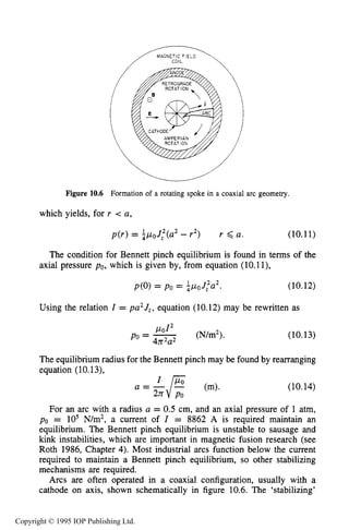 PHYSICAL PROCESSES IN ELECTRICAL ARCS 363
/IMAGNETIC FIELD
Figure 10.6 Formation of a rotating spoke in a coaxial arc geometry.
which yields, for r < a,
p ( r ) = $poJ:(a2 - r2) r 6 a. (10.11)
The condition for Bennett pinch equilibrium is found in terms of the
(10.12)
axial pressure po, which is given by, from equation (10.1l),
p(0)= po = apaJ:a2.
Using the relation I = pa2J,, equation (10.12) may be rewritten as
(N/m2).
pol2
Po = -4n2a2
(10.13)
The equilibrium radius for the Bennett pinch may be found by rearranging
equation (10.13),
a = -FI Po (m).
2n Po
(10.14)
For an arc with a radius a = 0.5 cm, and an axial pressure of 1 atm,
po = lo5 N/m2, a current of I = 8862 A is required maintain an
equilibrium. The Bennett pinch equilibrium is unstable to sausage and
kink instabilities, which are important in magnetic fusion research (see
Roth 1986, Chapter 4). Most industrial arcs function below the current
required to maintain a Bennett pinch equilibrium, so other stabilizing
mechanisms are required.
Arcs are often operated in a coaxial configuration, usually with a
cathode on axis, shown schematically in figure 10.6. The ‘stabilizing’
Copyright © 1995 IOP Publishing Ltd.
 