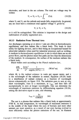 366 DC ELECTRICAL ARC DISCHARGES IN GASES
electrodes, and least in the arc column. The total arc voltage may be
written
(10.22)
where V, and VAare the cathode and anode falls, respectively. In general,
any arc must have a minimum total applied voltage VI given by
L-dA
Vi = Vc +VA+
vl 2 VC +VA (10.23)
or it will be extinguished. This relation is important to the design and
stabilization of axially segmented arcs.
10.3.3 Radiation From Thermal Arcs
Arc discharges operating at or above 1 atm are often in thermodynamic
equilibrium, and thus radiate like a black body. This leads to their
utility for lighting devices, and to their being an occupational hazard for
ultraviolet radiation when used for industrial processes such as welding.
A medium in thermodynamic equilibrium is one in which there are no net
power flows, and the photon mean free paths are less than the dimensions
of the medium. In consequence, the surface of the medium radiates like
a black body.
Black bodies emit according to the Planck radiation law,
dM, 2nhc2 1
---- (W/m2-m> (10.24)
dA h5 exp(hc/kTA) - 1
where Me is the radiant exitance in watts per square meter, and h
is the wavelength of the radiation in meters. Equation (10.24) leads
to a distribution of radiant exitance as a function of wavelength
shown schematically on figure 10.8. The radiation goes to zero at very
short wavelengths, rises to a maximum, at A-, and then falls off
asymptotically to zero at longer wavelengths. One can determine the
wavelength of maximum emission by differentiating equation (10.24),
setting the derivative equal to zero, and obtaining
(10.25)
The sun is a plasma that radiates like a black body at approximately
5700 K. At that temperature, its wavelength of maximum emission is
in the middle of the band where the eyes of humans and most other
animals are most sensitive, as a result of our eyes having evolved to
most efficiently utilize the photon emissions of the sun. At filament
Copyright © 1995 IOP Publishing Ltd.
 