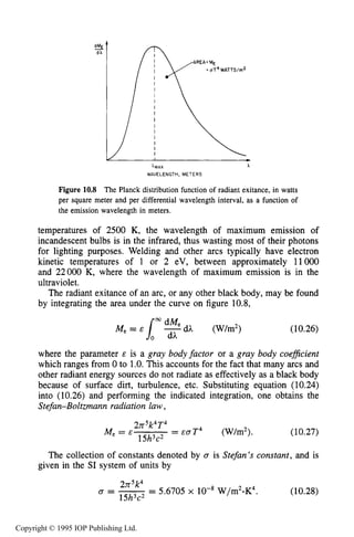 PHYSICAL PROCESSES IN ELECTRICALARCS 367
AX A
WAVELENGTH, METERS
Figure 10.8 The Planck distribution function of radiant exitance, in watts
per square meter and per differential wavelength interval, as a function of
the emission wavelength in meters.
temperatures of 2500 K, the wavelength of maximum emission of
incandescent bulbs is in the infrared, thus wasting most of their photons
for lighting purposes. Welding and other arcs typically have electron
kinetic temperatures of 1 or 2 eV, between approximately 11000
and 22000 K, where the wavelength of maximum emission is in the
ultraviolet.
The radiant exitance of an arc, or any other black body, may be found
by integrating the area under the curve on figure 10.8,
(10.26)
where the parameter E is a gray bodyfactor or a gray body coeflcient
which ranges from 0 to 1.0,This accounts for the fact that many arcs and
other radiant energy sources do not radiate as effectively as a black body
because of surface dirt, turbulence, etc. Substituting equation (10.24)
into (10.26) and performing the indicated integration, one obtains the
Stefan-Boltzmann radiation law,
2rr k4T4
15h3c2
Me = E = &aT4 (W/m2). (10.27)
The collection of constants denoted by 0 is Stefan’s constant, and is
given in the SI system of units by
2rr5k4
a=-- - 5.6705 x lo-* W/m2-K4.
15h3c2
(10.28)
Copyright © 1995 IOP Publishing Ltd.
 