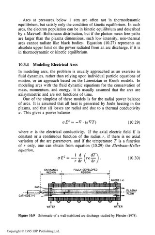 368 DC ELECTRICAL ARC DISCHARGES IN GASES
Arcs at pressures below 1 atm are often not in thermodynamic
equilibrium, but satisfy only the condition of kinetic equilibrium. In such
arcs, the electron population can be in kinetic equilibrium and described
by a Maxwell-Boltzmann distribution, but if the photon mean free paths
are larger than the plasma dimensions, such low intensity, non-thermal
arcs cannot radiate like black bodies. Equation (10.27) represents an
absolute upper limit on the power radiated from an arc discharge, if it is
in thermodynamic or kinetic equilibrium.
10.3.4 Modeling Electrical Arcs
In modeling arcs, the problem is usually approached as an exercise in
fluid dynamics, rather than relying upon individual particle equations of
motion, or an approach based on the Lorentzian or Krook models. In
modeling arcs with the fluid dynamic equations for the conservation of
mass, momentum, and energy, it is usually assumed that the arcs are
axisymmetric and are not functions of time.
One of the simplest of these models is for the radial power balance
of arcs. It is assumed that all heat is generated by Joule heating in the
plasma, and that all losses are radial and due to a thermal conductivity
K . This gives a power balance
aE2= -V . (KVT) (10.29)
where a is the electrical conductivity. If the axial electric field E is
constant or a continuous function of the radius r, if there is no axial
variation of the arc parameters, and if the temperature T is a function
of r only, one can obtain from equation (10.29) the Elenbaas-Heller
equation,
r dr
CA1
-+'HODE
I
1, REGION __ REGION 4
ENTRANCE I FULLY DEVELOPED
-._I I I
I I
I I I ANODE (+)
I
I
I
I
I
I I ANODE (+)
(10.30)
PLASMA
FLOW
WATER W A ~ E R
Figure 10.9 Schematic of a wall-stabilized arc discharge studied by Pfender (1978).
Copyright © 1995 IOP Publishing Ltd.
 