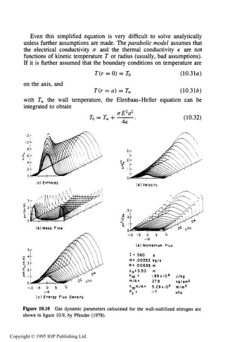 PHYSICAL PROCESSES IN ELECTRICAL ARCS 369
Even this simplified equation is very difficult to solve analytically
unless further assumptions are made. The parabolic model assumes that
the electrical conductivity 0 and the thermal conductivity K are not
functions of kinetic temperature T or radius (usually, bad assumptions).
If it is further assumed that the boundary conditions on temperature are
T(r = 0) = To (10.3l a )
on the axis, and
T(r = a ) = T, (10.31b)
with T, the wall temperature, the Elenbaas-Heller equation can be
integrated to obtain
aE2a2
To = T, +-.
4K
(10.32)
3
N 2
= I
0
> E
r.
(d) Velocity
[ a ) Enthalpy
(b)Mass Flow
A
5
- 4
d
E 3
5 2
C l
0
-1.0 75 0 .5 0
r / R
( c ) Energy Flux Density
- 1 . 0 - 5 0 5 0
r / R
( e ) Momentum Flux
I = 580 A
m= ,00353 kg/s
R = ,00635 m
Z0=3.50 m
h a = 1.89 x 10' J/kg
h / A = 27.8 kg/sm2
hmfh/A= 5.29 x IO9 W/m2
P - 117 kPa
Figure 10.10 Gas dynamic parameters calculated for the wall-stabilized nitrogen arc
shown in figure 10.9,by Pfender (1978).
Copyright © 1995 IOP Publishing Ltd.
 