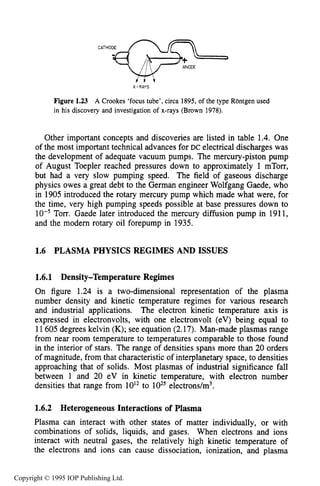 PLASMA PHYSICS REGIMES AND ISSUES 25
X-RAYS
Figure 1.23 A Crookes ‘focustube’, circa 1895, of the type Rontgen used
in his discovery and investigation of x-rays (Brown 1978).
Other important concepts and discoveries are listed in table 1.4. One
of the most important technical advances for DC electrical discharges was
the development of adequate vacuum pumps. The mercury-piston pump
of August Toepler reached pressures down to approximately 1 mTorr,
but had a very slow pumping speed. The field of gaseous discharge
physics owes a great debt to the German engineer Wolfgang Gaede, who
in 1905 introduced the rotary mercury pump which made what were, for
the time, very high pumping speeds possible at base pressures down to
Torr. Gaede later introduced the mercury diffusion pump in 1911,
and the modem rotary oil forepump in 1935.
1.6 PLASMA PHYSICS REGIMES AND ISSUES
1.6.1 Density-Temperature Regimes
On figure 1.24 is a two-dimensional representation of the plasma
number density and kinetic temperature regimes for various research
and industrial applications. The electron kinetic temperature axis is
expressed in electronvolts, with one electronvolt (eV) being equal to
11605 degrees kelvin (K); see equation (2.17). Man-made plasmas range
from near room temperature to temperatures comparable to those found
in the interior of stars. The range of densities spans more than 20 orders
of magnitude, from that characteristic of interplanetary space, to densities
approaching that of solids. Most plasmas of industrial significance fall
between 1 and 20 eV in kinetic temperature, with electron number
densities that range from 10l2to electrons/m3.
1.6.2 Heterogeneous Interactions of Plasma
Plasma can interact with other states of matter individually, or with
combinations of solids, liquids, and gases. When electrons and ions
interact with neutral gases, the relatively high kinetic temperature of
the electrons and ions can cause dissociation, ionization, and plasma
Copyright © 1995 IOP Publishing Ltd.
 