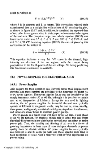 376 DC ELECTRICAL ARC DISCHARGES IN GASES
could be written as
where I is in amperes and L in meters. This correlation reduced their
experimental data to a straight line with a slope of 45" on a log-log plot,
as shown in figure 10.17,and, in addition, it correlated the reported data
of two other investigators, cited in their paper, who operated other types
of thermal arcs. The complete range over which equation (10.37) was
found to be valid was 0.5 < L < 3.15 cm; 200 < I < 2300 A; and
4 < V I < 97 kW.Inverting equation (10.37), the current given by this
correlation can be written as
1.164 x 10-5v4
I = L1.2 ' (A) (10.38)
This equation indicates a very flat I-V curve in the thermal, high
intensity arc division of the arc regime, with the current being
proportional to the fourth power of the arc voltage. No theory predicting
this functional relationship is available.
10.5 POWER SUPPLIES FOR ELECTRICAL ARCS
10.5.1 Power Supplies
Arcs require for their operation real currents rather than displacement
currents, and these currents are provided to the electrodes by either AC
or DC power supplies. The power supplies forAC arcs are invariably at the
supply frequency, either 50 or 60 Hz, although it is possible to sustain
arcs at AC frequencies of kilohertz. Except for arcs used in lighting
devices, the AC power supplies for industrial thermal arcs typically
operate at kilowatt to megawatt levels; may be one or, more usually,
three phase; and typically consist of switchgear, step down transformers,
and inductors and/or filters to maintain power quality.
Power quality is a major issue with high power AC arcs. If one phase
of an AC arc furnace, for example, should fail to strike, this can create
electrical disturbances in the distribution network that can affect an entire
power grid. Thus, the stability and filtering of AC arcs is a factor of
growing importance in these days of more stringent demands on power
quality from the electric utilities. AC power supplies for arcs typically
cost between 3 and 20 cents per watt, and these specific costs tend to
have economies of scale, with a relatively weak inverse dependence on
power rating.
Copyright © 1995 IOP Publishing Ltd.
 