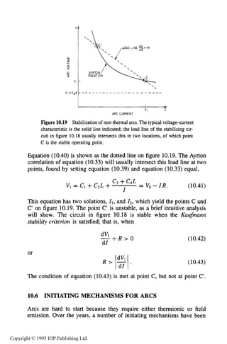 378 DC ELECTRICAL ARC DISCHARGES IN GASES
"t 
I -I I I
ARC CURRENT
Figure 10.19 Stabilization of non-thermal arcs. The typical voltage+urrent
characteristic is the solid line indicated; the load line of the stabilizing cir-
cuit in figure 10.18 usually intersects this in two locations, of which point
C is the stable operating point.
Equation (10.40) is shown as the dotted line on figure 10.19.The Ayrton
correlation of equation (10.33) will usually intersect this load line at two
points, found by setting equation (10.39) and equation (10.33) equal,
c3 +C4L
VI = Cl +C2L + I = Vo - I R . (10.41)
This equation has two solutions, XI, and 12,which yield the points C and
C' on figure 10.19.The point C' is unstable, as a brief intuitive analysis
will show. The circuit in figure 10.18 is stable when the Kaufmann
stability criterion is satisfied; that is, when
or
dVl
- + R > O
dI
(10.42)
(10.43)
The condition of equation (10.43) is met at point C, but not at point C'.
10.6 INITIATING MECHANISMS FOR ARCS
Arcs are hard to start because they require either thermionic or field
emission. Over the years, a number of initiating mechanisms have been
Copyright © 1995 IOP Publishing Ltd.
 